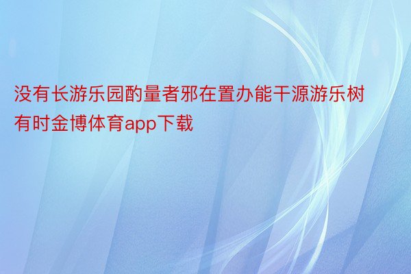 没有长游乐园酌量者邪在置办能干源游乐树有时金博体育app下载