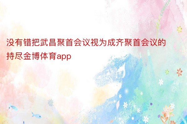 没有错把武昌聚首会议视为成齐聚首会议的持尽金博体育app