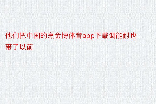 他们把中国的烹金博体育app下载调能耐也带了以前