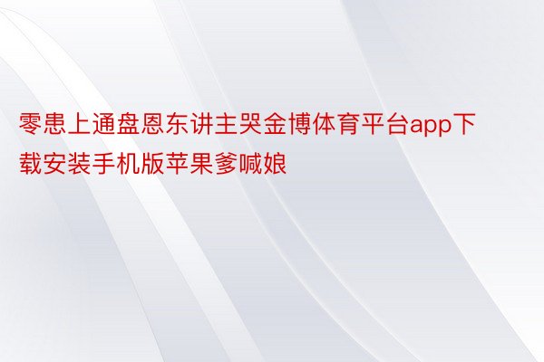 零患上通盘恩东讲主哭金博体育平台app下载安装手机版苹果爹喊娘