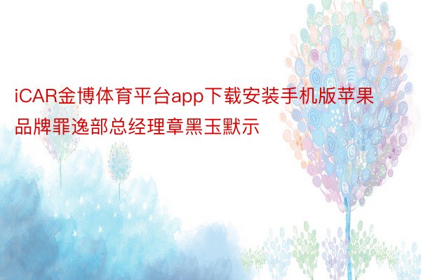 iCAR金博体育平台app下载安装手机版苹果品牌罪逸部总经理章黑玉默示