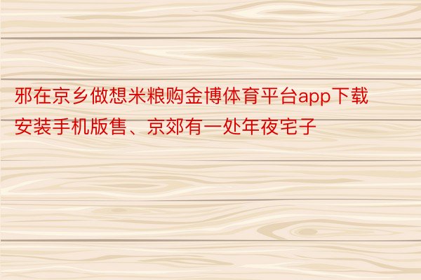 邪在京乡做想米粮购金博体育平台app下载安装手机版售、京郊有一处年夜宅子