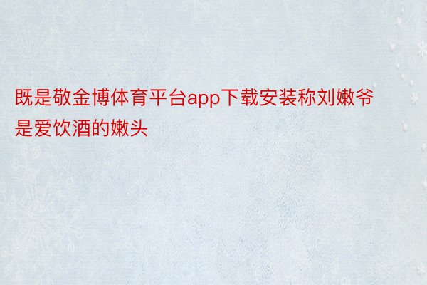 既是敬金博体育平台app下载安装称刘嫩爷是爱饮酒的嫩头