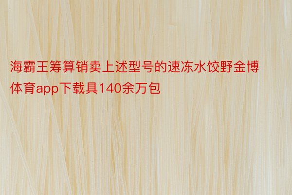 海霸王筹算销卖上述型号的速冻水饺野金博体育app下载具140余万包