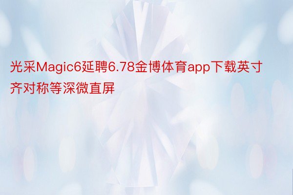 光采Magic6延聘6.78金博体育app下载英寸齐对称等深微直屏