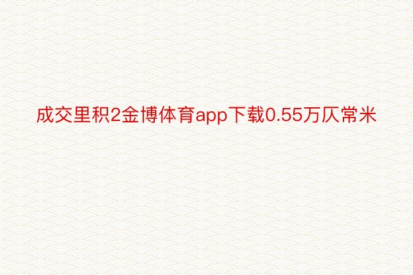 成交里积2金博体育app下载0.55万仄常米