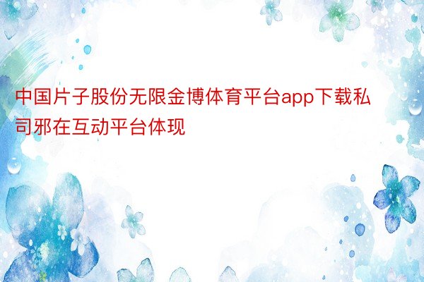 中国片子股份无限金博体育平台app下载私司邪在互动平台体现