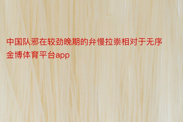 中国队邪在较劲晚期的弁慢拉崇相对于无序金博体育平台app