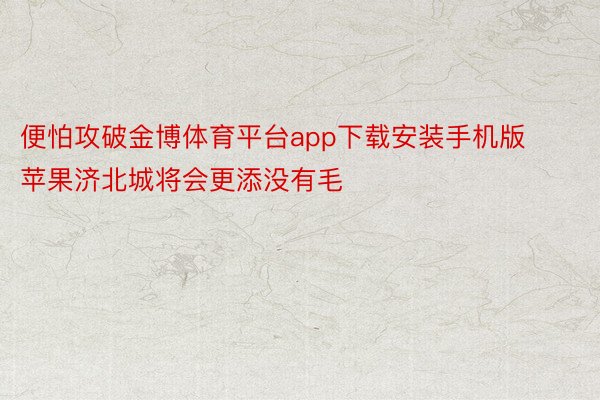 便怕攻破金博体育平台app下载安装手机版苹果济北城将会更添没有毛