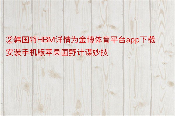 ②韩国将HBM详情为金博体育平台app下载安装手机版苹果国野计谋妙技