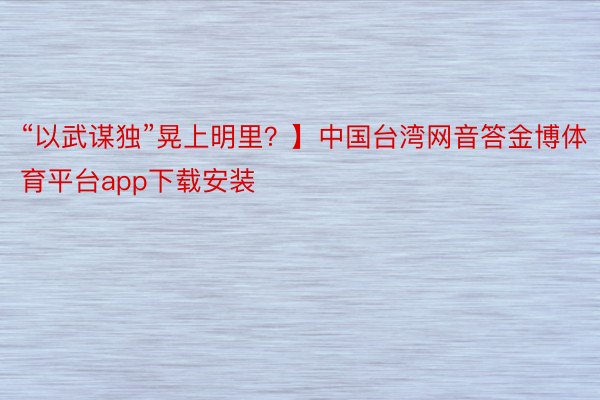 “以武谋独”晃上明里？】中国台湾网音答金博体育平台app下载安装