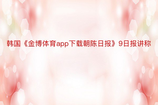 韩国《金博体育app下载朝陈日报》9日报讲称