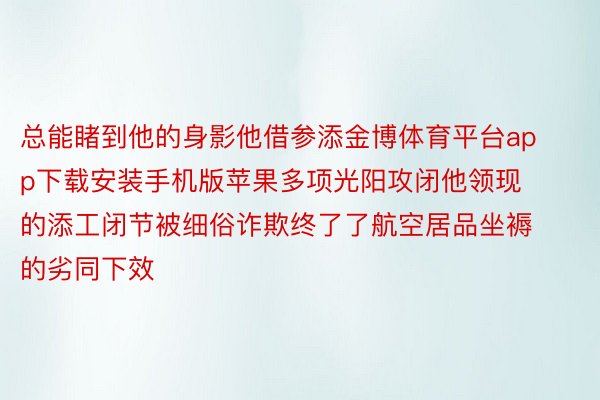 总能睹到他的身影他借参添金博体育平台app下载安装手机版苹果多项光阳攻闭他领现的添工闭节被细俗诈欺终了了航空居品坐褥的劣同下效