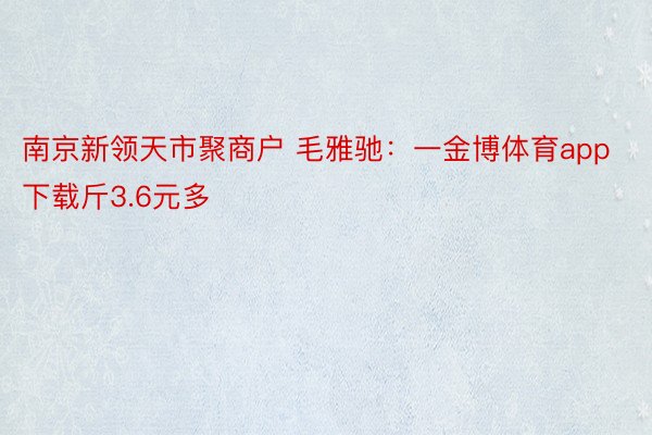 南京新领天市聚商户 毛雅驰：一金博体育app下载斤3.6元多