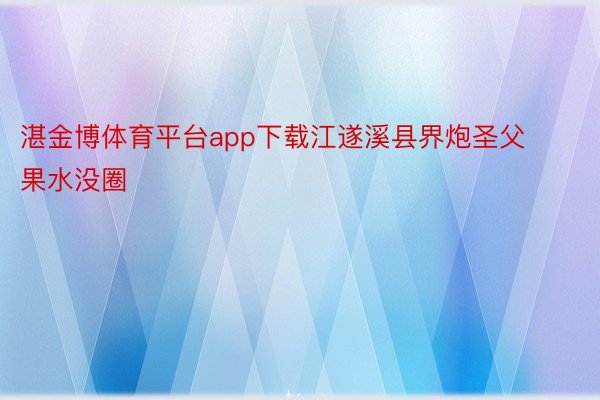 湛金博体育平台app下载江遂溪县界炮圣父果水没圈