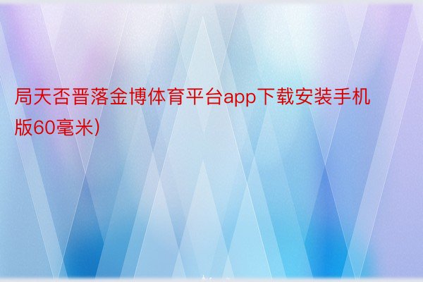 局天否晋落金博体育平台app下载安装手机版60毫米)