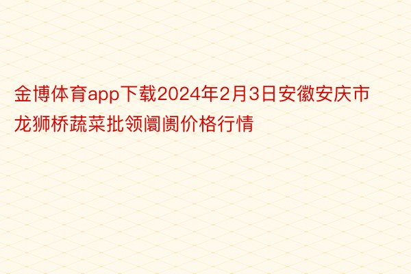 金博体育app下载2024年2月3日安徽安庆市龙狮桥蔬菜批领阛阓价格行情