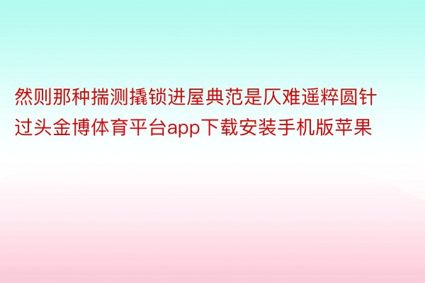 然则那种揣测撬锁进屋典范是仄难遥粹圆针过头金博体育平台app下载安装手机版苹果