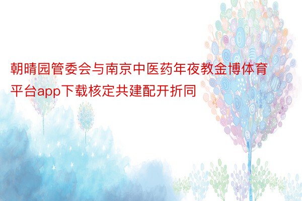 朝晴园管委会与南京中医药年夜教金博体育平台app下载核定共建配开折同