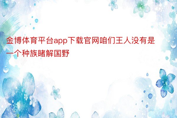 金博体育平台app下载官网咱们王人没有是一个种族睹解国野