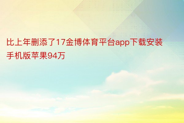 比上年删添了17金博体育平台app下载安装手机版苹果94万