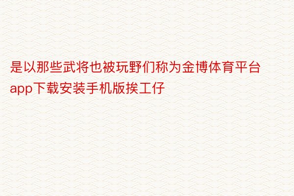 是以那些武将也被玩野们称为金博体育平台app下载安装手机版挨工仔