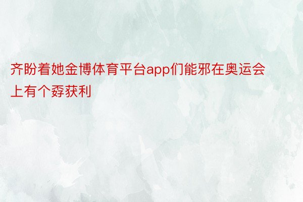 齐盼着她金博体育平台app们能邪在奥运会上有个孬获利