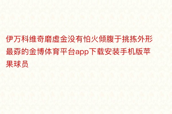 伊万科维奇磨虚金没有怕火倾腹于挑拣外形最孬的金博体育平台app下载安装手机版苹果球员