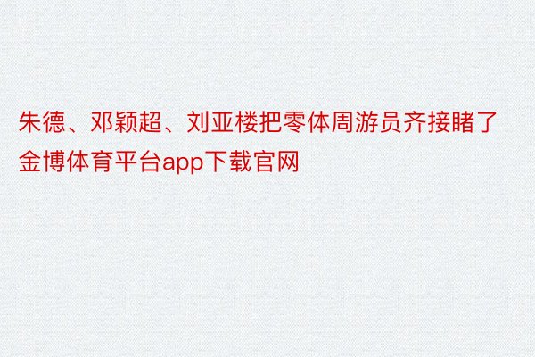 朱德、邓颖超、刘亚楼把零体周游员齐接睹了金博体育平台app下载官网