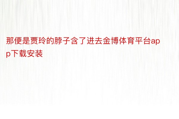 那便是贾玲的脖子含了进去金博体育平台app下载安装